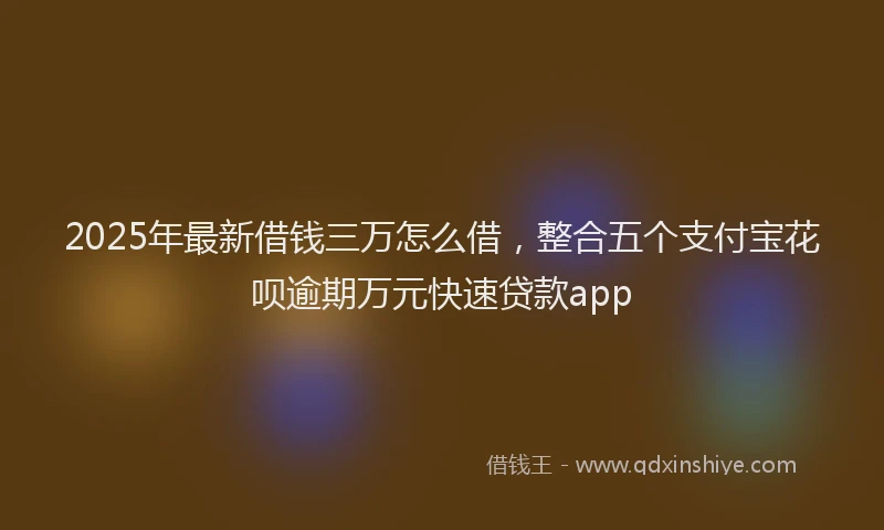 2025年最新借钱三万怎么借，整合五个支付宝花呗逾期万元快速贷款app