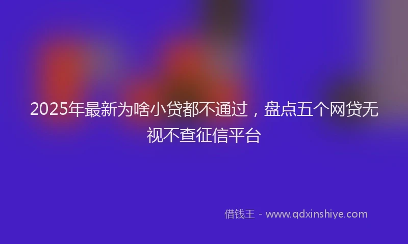 2025年最新为啥小贷都不通过，盘点五个网贷无视不查征信平台