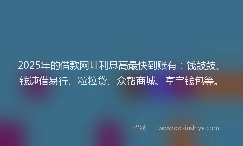 2025年的借款网址利息高最快到账有：钱鼓鼓、钱速借易行、粒粒贷、众帮商城、享宇钱包等。