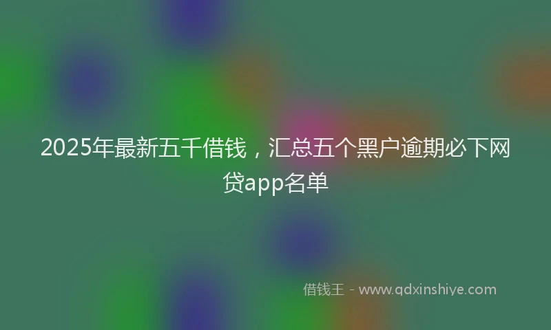 2025年最新五千借钱，汇总五个黑户逾期必下网贷app名单