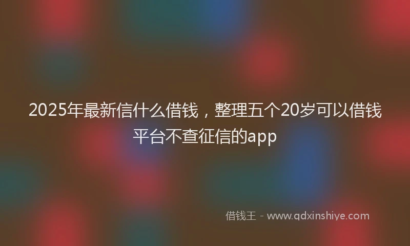 2025年最新信什么借钱，整理五个20岁可以借钱平台不查征信的app