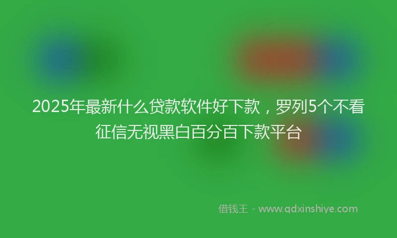 2025年最新什么贷款软件好下款，罗列5个不看征信无视黑白百分百下款平台
