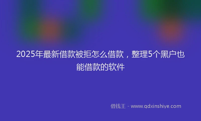 2025年最新借款被拒怎么借款，整理5个黑户也能借款的软件