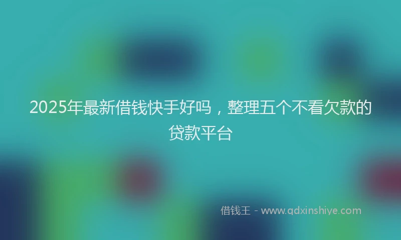 2025年最新借钱快手好吗，整理五个不看欠款的贷款平台