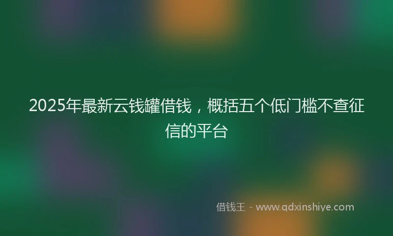2025年最新云钱罐借钱，概括五个低门槛不查征信的平台