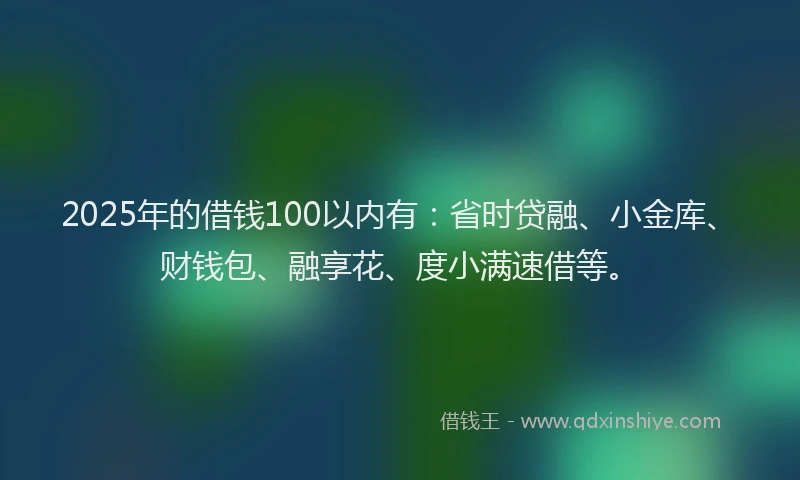 2025年的借钱100以内有：省时贷融、小金库、财钱包、融享花、度小满速借等。