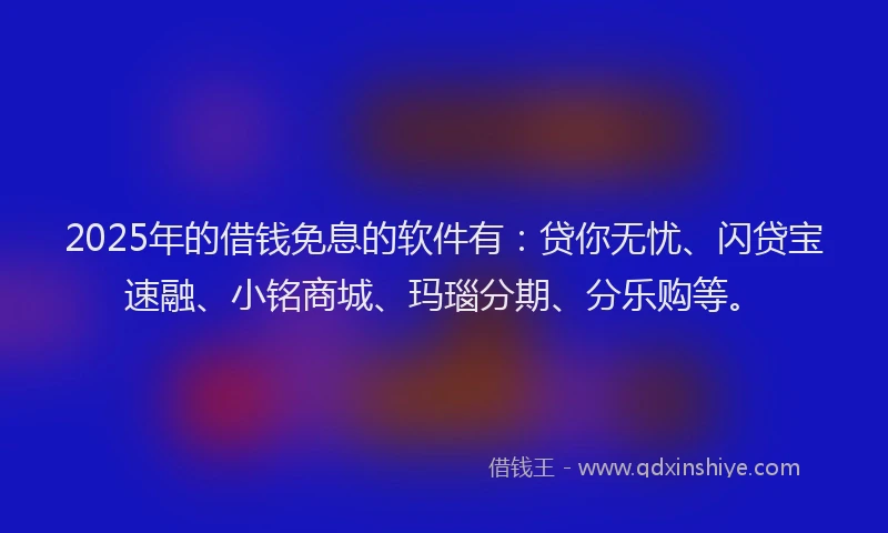 2025年的借钱免息的软件有：贷你无忧、闪贷宝速融、小铭商城、玛瑙分期、分乐购等。