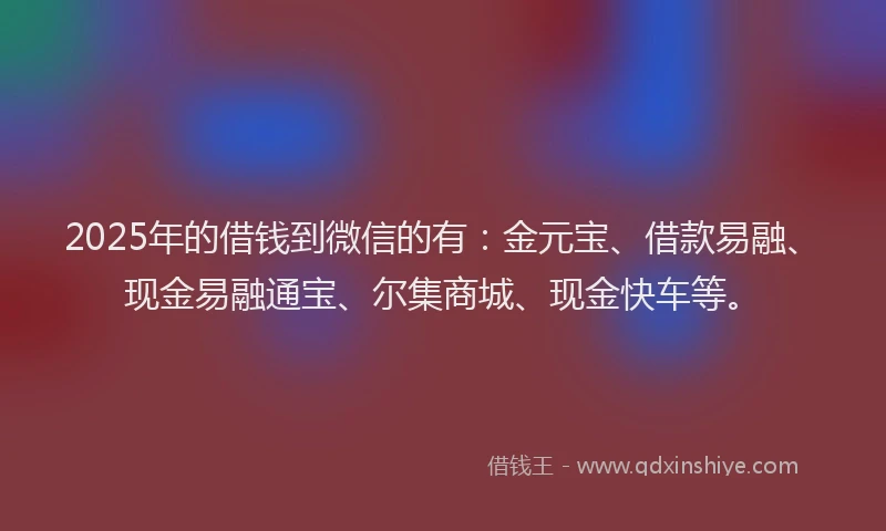 2025年的借钱到微信的有：金元宝、借款易融、现金易融通宝、尔集商城、现金快车等。