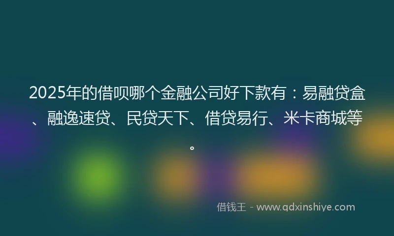2025年的借呗哪个金融公司好下款有：易融贷盒、融逸速贷、民贷天下、借贷易行、米卡商城等。