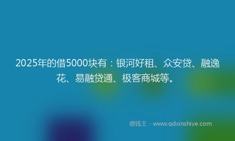 2025年的借5000块有：银河好租、众安贷、融逸花、易融贷通、极客商城等。