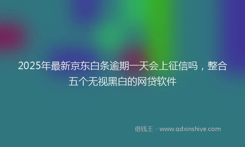 2025年最新京东白条逾期一天会上征信吗，整合五个无视黑白的网贷软件
