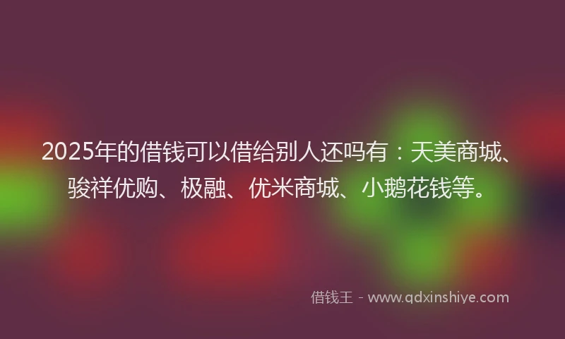 2025年的借钱可以借给别人还吗有：天美商城、骏祥优购、极融、优米商城、小鹅花钱等。