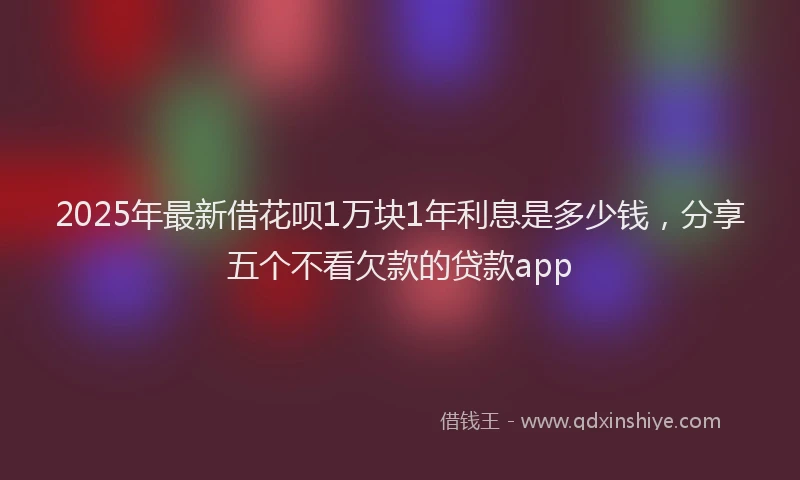 2025年最新借花呗1万块1年利息是多少钱，分享五个不看欠款的贷款app