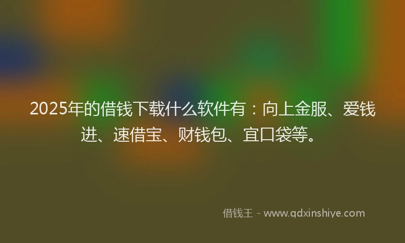 2025年的借钱下载什么软件有：向上金服、爱钱进、速借宝、财钱包、宜口袋等。