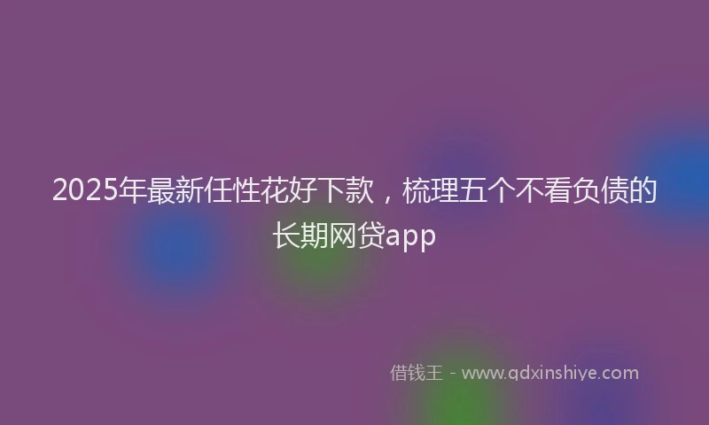 2025年最新任性花好下款，梳理五个不看负债的长期网贷app