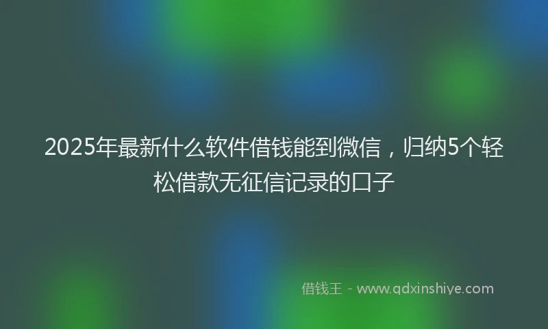 2025年最新什么软件借钱能到微信，归纳5个轻松借款无征信记录的口子