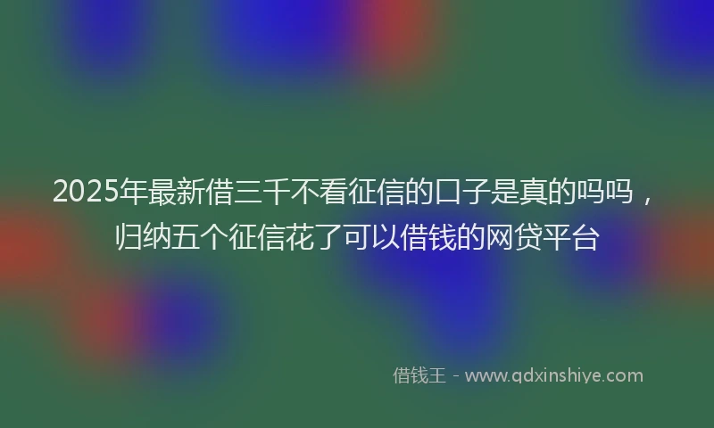 2025年最新借三千不看征信的口子是真的吗吗，归纳五个征信花了可以借钱的网贷平台