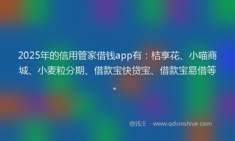 2025年的信用管家借钱app有：桔享花、小喵商城、小麦粒分期、借款宝快贷宝、借款宝易借等。