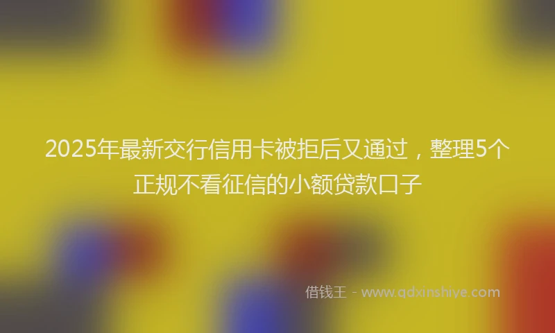 2025年最新交行信用卡被拒后又通过，整理5个正规不看征信的小额贷款口子