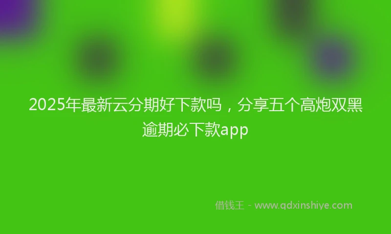 2025年最新云分期好下款吗，分享五个高炮双黑逾期必下款app