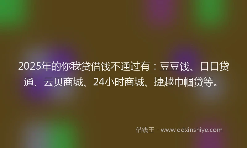 2025年的你我贷借钱不通过有：豆豆钱、日日贷通、云贝商城、24小时商城、捷越巾帼贷等。