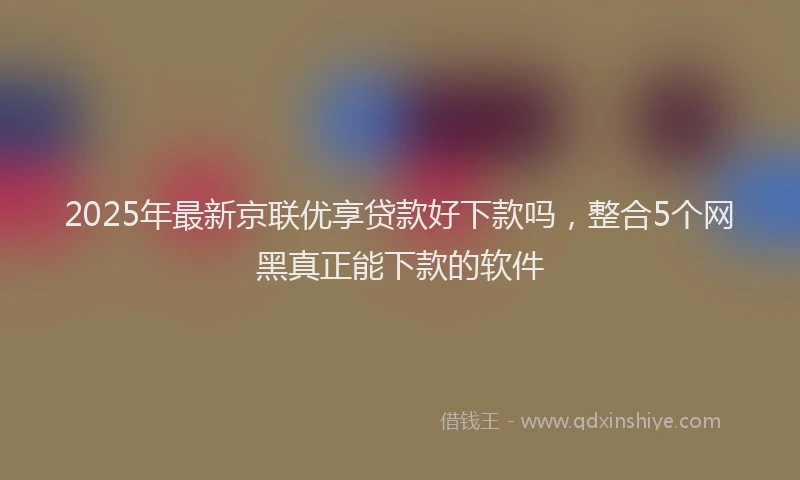 2025年最新京联优享贷款好下款吗，整合5个网黑真正能下款的软件