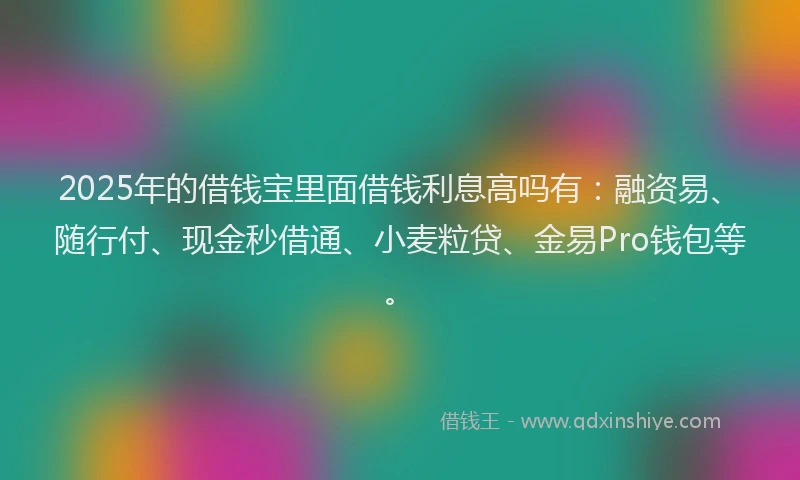2025年的借钱宝里面借钱利息高吗有：融资易、随行付、现金秒借通、小麦粒贷、金易Pro钱包等。