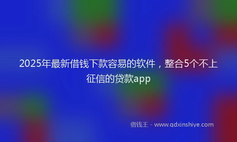 2025年最新借钱下款容易的软件，整合5个不上征信的贷款app