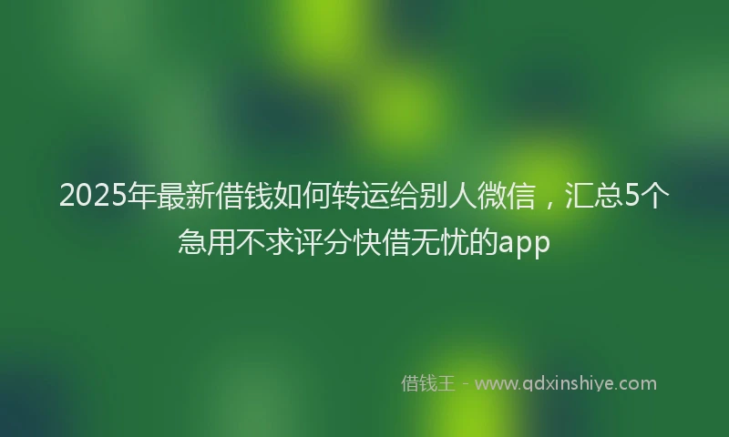2025年最新借钱如何转运给别人微信，汇总5个急用不求评分快借无忧的app