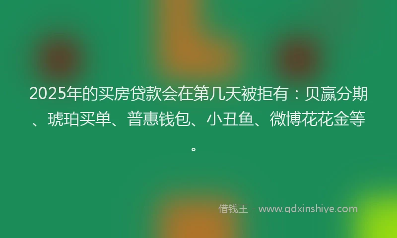 2025年的买房贷款会在第几天被拒有：贝赢分期、琥珀买单、普惠钱包、小丑鱼、微博花花金等。