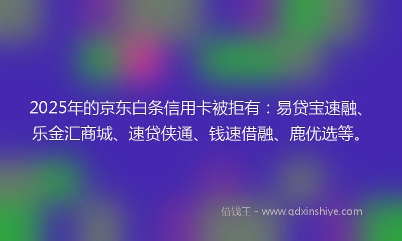 2025年的京东白条信用卡被拒有：易贷宝速融、乐金汇商城、速贷侠通、钱速借融、鹿优选等。