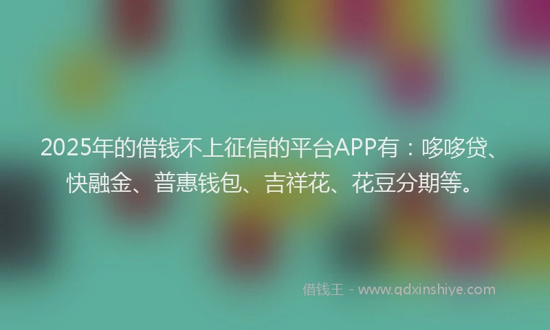 2025年的借钱不上征信的平台APP有：哆哆贷、快融金、普惠钱包、吉祥花、花豆分期等。