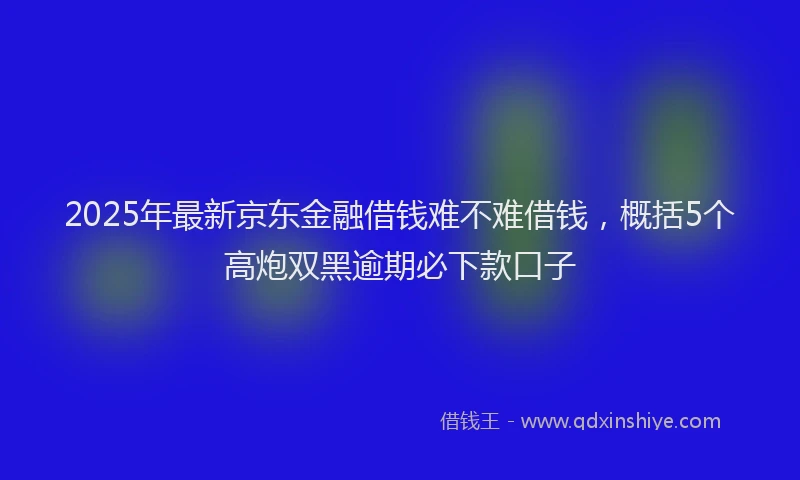2025年最新京东金融借钱难不难借钱，概括5个高炮双黑逾期必下款口子