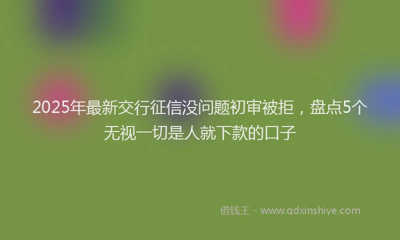 2025年最新交行征信没问题初审被拒，盘点5个无视一切是人就下款的口子