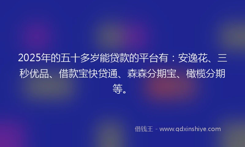 2025年的五十多岁能贷款的平台有：安逸花、三秒优品、借款宝快贷通、森森分期宝、橄榄分期等。