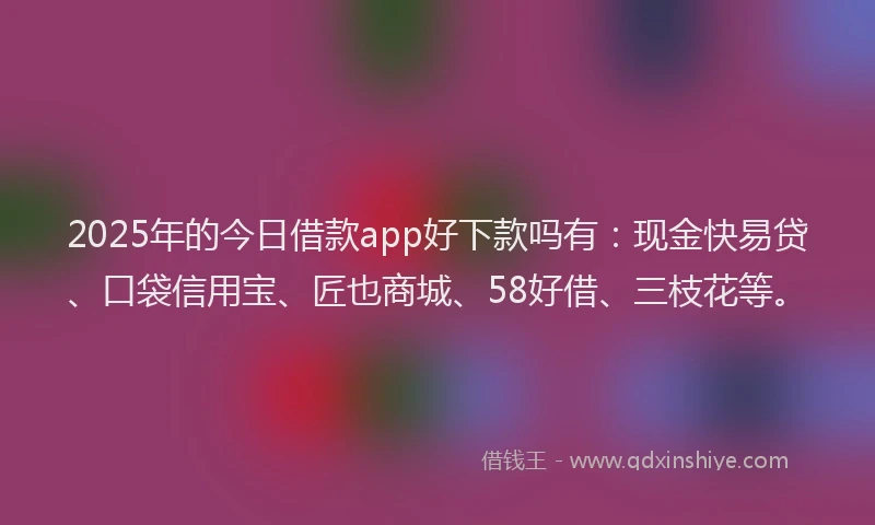 2025年的今日借款app好下款吗有：现金快易贷、口袋信用宝、匠也商城、58好借、三枝花等。
