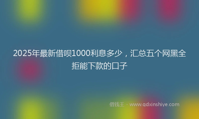 2025年最新借呗1000利息多少，汇总五个网黑全拒能下款的口子