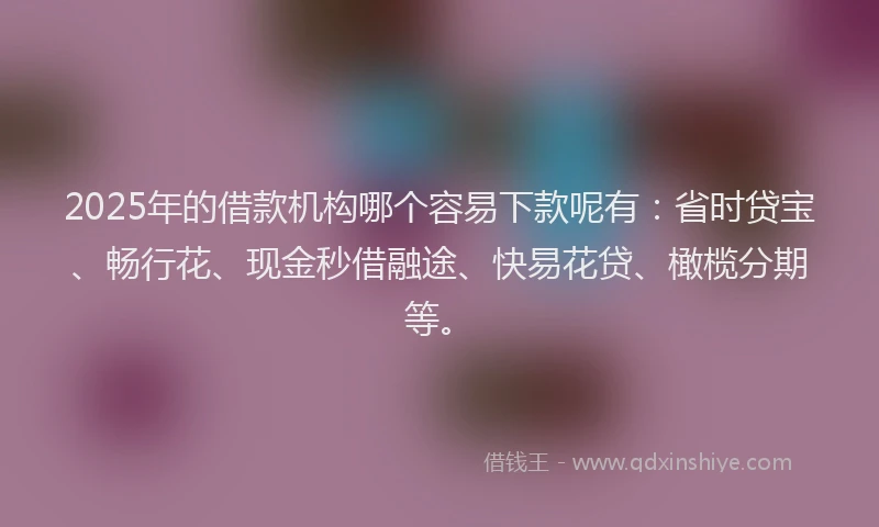 2025年的借款机构哪个容易下款呢有：省时贷宝、畅行花、现金秒借融途、快易花贷、橄榄分期等。