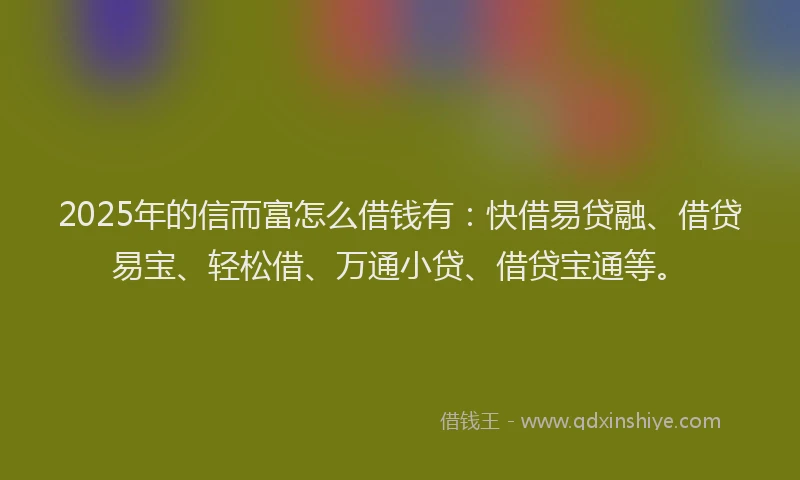 2025年的信而富怎么借钱有：快借易贷融、借贷易宝、轻松借、万通小贷、借贷宝通等。