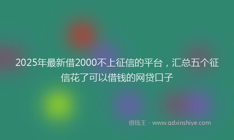 2025年最新借2000不上征信的平台，汇总五个征信花了可以借钱的网贷口子