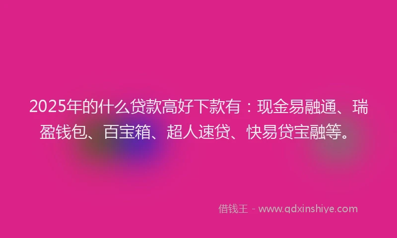 2025年的什么贷款高好下款有：现金易融通、瑞盈钱包、百宝箱、超人速贷、快易贷宝融等。
