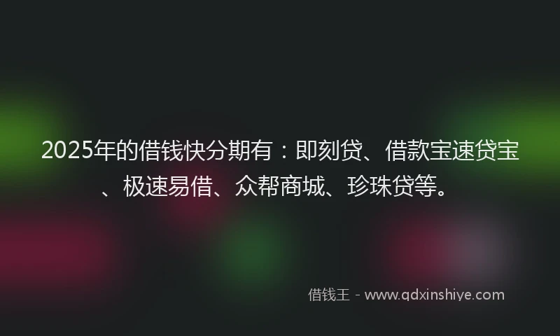 2025年的借钱快分期有：即刻贷、借款宝速贷宝、极速易借、众帮商城、珍珠贷等。