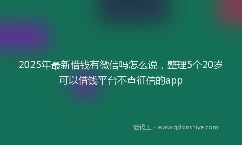 2025年最新借钱有微信吗怎么说，整理5个20岁可以借钱平台不查征信的app