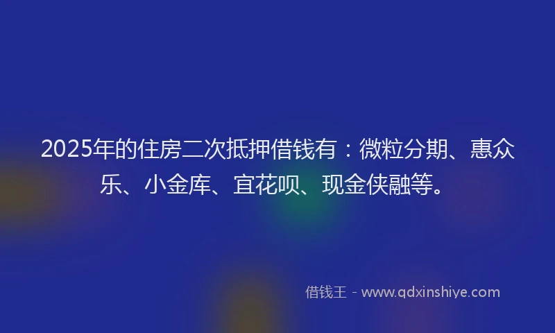 2025年的住房二次抵押借钱有：微粒分期、惠众乐、小金库、宜花呗、现金侠融等。