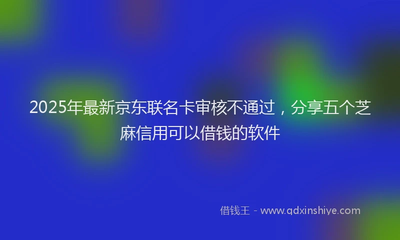 2025年最新京东联名卡审核不通过，分享五个芝麻信用可以借钱的软件