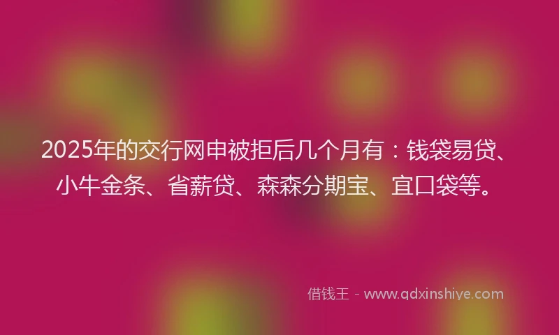 2025年的交行网申被拒后几个月有：钱袋易贷、小牛金条、省薪贷、森森分期宝、宜口袋等。