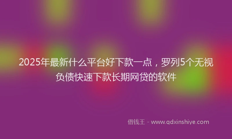 2025年最新什么平台好下款一点，罗列5个无视负债快速下款长期网贷的软件