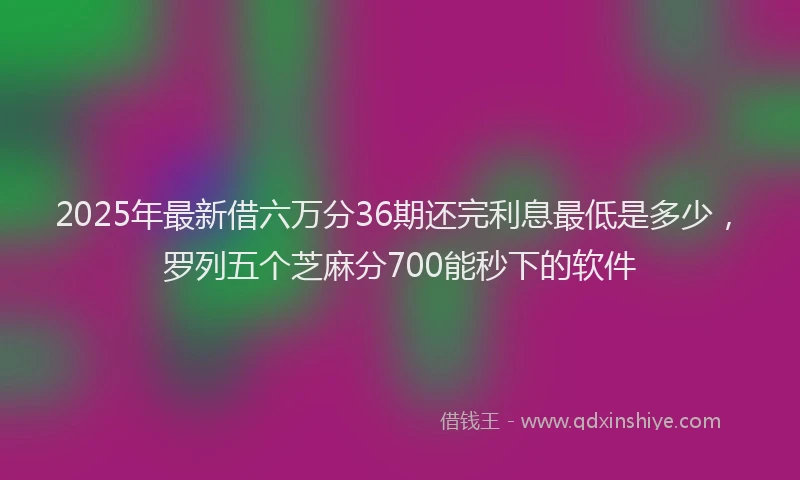 2025年最新借六万分36期还完利息最低是多少，罗列五个芝麻分700能秒下的软件