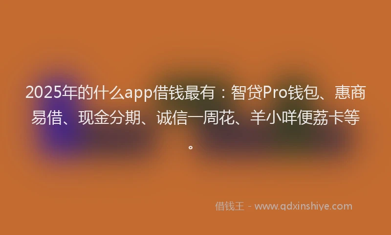 2025年的什么app借钱最有：智贷Pro钱包、惠商易借、现金分期、诚信一周花、羊小咩便荔卡等。