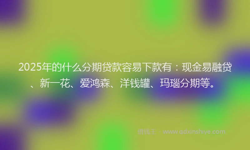 2025年的什么分期贷款容易下款有：现金易融贷、新一花、爱鸿森、洋钱罐、玛瑙分期等。